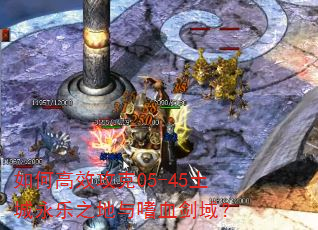如何高效攻克05-45土城永乐之地与嗜血剑域? 如何高效攻克05-45土城永乐之地与嗜血剑域?